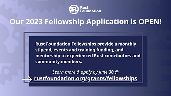 [heading] Our 2023 Fellowship Application is OPEN!  [sub-heading] Rust Foundation Fellowships provide a monthly stipend, events and training funding, and mentorship to experienced Rust contributors and community members.  [call-to-action] Learn more & apply by June 30 @ rustfoundation.org/grants/fellowships